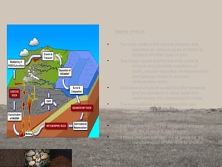 ROCK CYCLE:
• The rock cycle is the natural process that
operates on various types of rocks to
produce another type of rock.
• The major cause behind the rock cycle is
erosion and physical conditions of
earth, erosion operates on metamorphic
and igneous rocks to produce
sedimentary rocks.
• Natural and physical conditions like pressure
and temperature in deep earth turn
sedimentary into metamorphic rocks
• These conditions turn metamorphic and
sedimentary rocks into magma in core
earth which in turn, turn into igneous
rocks.
• But this rock cycle is not an easy process at
all. It’s is not a 2 day process.
• It takes millions and millions of years for the
transformation of one rock to another.
•
14
 