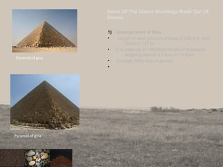 Some Of The Oldest Buildings Made Out Of
Stones.
1) Great pyramid of Giza.
• Length of each pyramid at base is 230.4 m. and
height is 147 m.
• It is made up of 13000000 blocks of limestone
weighing around 2.5 tons to 15 tons.
• Consists 8000 tons of granite.
•
15
Pyramid of giza
Pyramid of giza
 