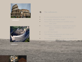 3) The colloseum.
• It is an amphitheatre built in 70-80 BC in Italy.
• It is roughly elliptical in shape.
• About 100 cubic meters or travetine stone
were used.
• Travetine is a limestone essentially of calcite
which is whitish or slightly yellow or
reddish.
• It is 157 feet hieght..
• The exterior of colloseum are made up of
bricks and stones.
• The interior is made up of brick and marble but
only little marble survives today.
•
17
colloseum
colloseum
 