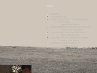 INDEX
• HISTORY
• TYPES OF STONE
• SOME OF THE OLDEST BUILDINGS MADE
OUT OF STONES.
Bhavik Chani Rushica
• MINING AND MANUFACTURING PROCESSES
Naeem, Ravi and Tushar
• PHYSICAL AND CHEMICAL PROPERTIES
Mitesh, Bhavesh, Arjvi
• USES AND APPLICATION METHODOLOGY
Archita, Amit, Ashwin
• PRODUCTS AND BY-PRODUCTS
Anjani, Kamal, Payal
• EXAMPLES OF ARCHITECTS AND THEIR
BUILDINGS
Jeet, Apurva, Aastha, Narendra and
Pratik
2
 