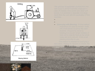 This process of separation of stone from the
rock mass is almost invariably employed in
case of marbles, lime stones and other soft
stones. It is possible to separate very large
block from the rock with the application of this
methods.
–
–
– Quarrying with Blasting : In this method
explosives are used to convert rocks
into small pieces of stones the main
purpose of quarrying stone by
blasting is to loosen larger masses of
rock not to violently blow up the whole
mass and as to convert it into small
pieces practically no use.
This method is adopted for quarrying a
hard stone. Having no fissures or cracks .the
stone obtained by blasting is usually of small
size and they are used in ballast in railways,
aggregate for concrete road material etc.
•
20
 
