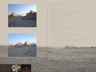 Manufacturing
Black trap
• 20ft (found water)
• Mining is continue where should stone is available
• From stone materials are made is
• Machine cut metals -40mm
• Kapchi-20mm
• seal coat-10mm
• grit,powder,sand-6mm
• uses of material
• 40mm-in road construction
• 20mm-construction
• 10mm-in damar
• o6mm-powder ,brick(as a dust),cement
product,precast product
• crushing machine is there in which maximum 30x20
inch stone is crushing is called vibrator
• transportation
• 50km sorrunding area to rajkot
• royalty is there per ton 25 rs
• when stone resourses are over then that mine use
as a water resurvoir
•
•
•
20
 