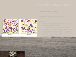 Physical And Chemical Properties Of Stone
Metamorphic rocks:
General Physical properties:
• Texture:
Based on this property metamorphic rocks
are divided into two groups
1. Foliated: They show a distinct planar
character. It means the minerals in the rocks
are all alligned with each other . This planar
character can be flat like a piece of slate or
folded. E.g. schist, slate, gneiss
2. Non-foliated: They have minerals that
are not aligned. Basically they are randomly
oriented.
E.g. Marble, Quartzite
23
 