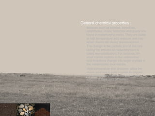 General chemical properties :
Minerals such as olivines, pyroxines,
amphiboles, micas, feldspars and quartz are
found in metamorphic rocks. They are stable
at high temperature and pressure and may
retain chemically during metamorphism.
The change in the particle size of the rock
during the process of metamorphism is
called recrystallization. For instance, the
small calcite crystals in the sedimentary
rock limestone change into larger crystals in
the metamorphic rock marble.
High temperature and pressure allow the
atoms and ions in solid crystals to migrate,
thus reorganising the crystal and create a
solution at their point of contact.
 