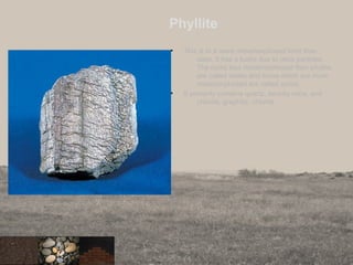Phyllite
• This is in a more metamorphosed form than
slate. It has a lustre due to mica particles.
The rocks less metamorphosed than phyllite
are called slates and those which are more
metamorphosed are called schist.
• It primarily contains quartz, sericite mica, and
chlorite, graphite, chlorite.
 
