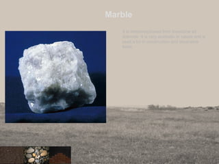 Marble
It is metamorphosed from limestone ad
dolomite. It is very aesthetic in nature and is
used a lot in construction and decorative
fields.
 