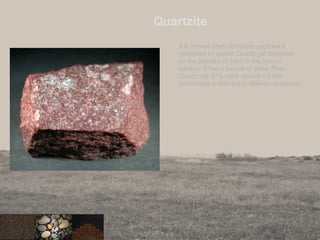 Quartzite
It is formed when limestone particles a
cemented by quartz. Quartz get deposited
on the particles of sand in the form of
solution. It has a lusture of glass. Pure
Quartz has 97% silica dioxide but this
percentage is different in different quartzites.
 