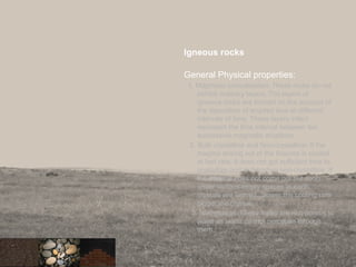 Igneous rocks
General Physical properties:
1. Magmatic consolidation: These rocks do not
exhibit ordinary layers. The layers of
igneous rocks are formed on the account of
the deposition of erupted lava at different
intervals of time. These layers infact
represent the time interval between teo
successive magmatic eruptions.
2. Both crystalline and Non-crystalline: If the
magma arising out of the fissures is cooled
at fast rate, it does not get sufficient time to
crystallize and is therefore non-crystalline. If
the magma does not come out but cools
under various empty spaces in earth,
crystals are formed. Slower the cooling rate
bigger the crystals.
3. Non-porous: These rocks are non porous to
water as water cannot percolate through
them.
25
 