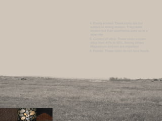 4. Poorly eroded: These rocks are hot
subject to strong erosion. They resist
erosion but their weathering goes up at a
slow rate
5. Content of silica: These rocks contain
silica from 40% to 80%. Among others
Magnesium and iron are important.
6. Fossils: These rocks do not have fossils.
26
 