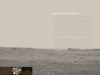 General chemical properties:
Based on the acidic and basic nature of these rocks,
they can be classified in two categories:
1. Acid igneous rocks: It has excess of acid forming
radical silicon (SiO2). It is about 80% and the rest is
Magnesium, Sodium, Potassium and etc. Due to
excess content of silicon, it cools faster and therefore
it does not flow and spread far away. Thus high
mountains are formed on this type of rocks. Due to
the small content of Iron and Magnesium, it has a
light colour and low relative density. E.g. Granite
2.Basic igneous rocks: The silicon content in this rock
is below 40%. It has 40% Magnesium and the rest in
Iron, Aluminium and Potassium. Due to low content
of Silicon, it would cool slowly. This is why the molten
matter of this rock could flow and spread. Hence
platues were formed out of te flow of these rocks.
Due to excess of Magnesium, it has a deep colour.
E.g. Basalt
27
 