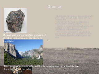 Granite
Granite is a light-colored igneous rock with
grains large enough to be visible with the
unaided eye.
It forms from the slow crystallization of
magma below Earth’s surface.
Granite is composed mainly of quartz and
feldspar with minor amounts of micas,
amphiboles and other minerals.
This mineral composition usually gives
granite a red, pink, gray or white color with
dark mineral grains visible throughout the
rock
•
28
Photograph of yosemite valley,callifornia,showing steep grranite cliffs that
form the walls of the valley.
the pink grains are orthoclase feldspar and
the clear to smoky grains are quartz or
muskovite.
 