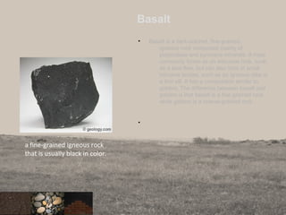 Basalt
• Basalt is a dark-colored, fine-grained,
igneous rock composed mainly of
plagioclase and pyroxene minerals. It most
commonly forms as an extrusive rock, such
as a lava flow, but can also form in small
intrusive bodies, such as an igneous dike or
a thin sill. It has a composition similar to
gabbro. The difference between basalt and
gabbro is that basalt is a fine-grained rock
while gabbro is a coarse-grained rock.
•
29
a fine-grained igneous rock
that is usually black in color.
 
