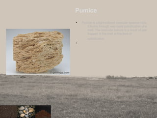 Pumice
• Pumice is a light-colored vesicular igneous rock.
It forms through very rapid solidification of a
melt. The vesicular texture is a result of gas
trapped in the melt at the time of
solidification
•
30
 