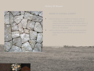 History Of Stones
ORIGIN OF NATURAL STONES:
• Natural stone is a creation of nature. Like so
many natural formations, every piece is
unique and matchless. Within each piece of
stone also lies the history of one particular
place on our planet.
• natural stone was cut out from a mountainside
originally in huge 50,000 pound blocks of
stone.
3
 