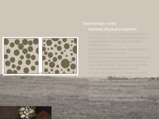 Sedimentary rocks:
General physical properties:
1. Stratification: These rocks display many
layers in them. On the account of existence
of many layers in them, they are called
stratified rocks.
2. Fossilization: These rocks have fossils of
plants and animals in them.
3. Porosity: These rocks are porous because
they are composed of all sizes of particles-
fine, small and big. The water can percolate
through pores between the particles.
4. Marks and Imprints: The sediment at the
coast of the sea is mostly sandy. When
attacked by sea waves, it is often identified
by ripple marks. These marks are of waves
and crusts and trough and can be easily
located.
5. Rapid erosion: The sedimentary rock are
weathered and eroded more rapidly than
any other rocks.
31
 