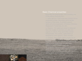 Basic Chemical properties:
Generally the sedimentary rock contains one
of the below chemical form.
1. Land derived: This is the end product of the
erosional process that takes place on the
surface of the earth. It contains gravel,
sand ,silt and precipitates of Sodium Chloride,
Magnesium Carbonate and etc.
2. Organic: The sediment which is obtained
from the bodies of animals and plats are
organic in nature. They generally contain
Phosphates, Iron oxides, carbonates of
Magnesium and Calcium, Silica and etc.
3. Volcanic: The matter which erupts out of
volcanoes is deposited in the form of
particles, pieces, ash and etc. on the land as
well as in the seas. Such as sediment
contains sand, minerals, coal, etc.
4. Meteoritic: Many meteors come down to
earth. Friction with air burns them an they are
oxidized in the shape of the fine ash, which
settles down on the surface of the earth.
32
 