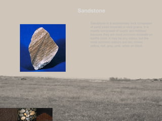 Sandstone
Sandstone is a sedimentary rock composed
of sand sized minerals or rock grains. It is
mostly composed of quartz and feldspar
because they are most common minerals on
earths crust. It may be any colour, but the
most common colours are tan, brown,
yellow, red, gray, pink, white an black.
33
 
