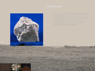 Limestone
It is a sedimentary rock composed largely of
minerals calcite and aragonite, which are
different crystal forms of calcium carbonate.
Many limestones are composed from
skeletal fragments of marine organisms
such as coral or forarminifera.
34
 