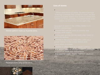 Uses of stones
•
When one thinks of stone, its use in famous
buildings probably first comes to mind, but few
people probably realize that stone in some form
enters our lives probably a hundred times even
before we leave the house each day.
Granite-it is used in the United States is in
kitchen countertops.
•granite tiles can be used to colorful and
durable work station.
•In the past granite blocks were often used to
pave city streets.
•Granite is the stone most often used as a
grave marker in the United States and
many other countries.
•Granite is often used as a street curbing
•It is widely used for architectural construction,
ornamental stone and monuments
•It is used for walls , floors , kitchen , platform ,
etc.
•
Kitchen platform made up of granite stone.
Pavement done using granite stone.
 