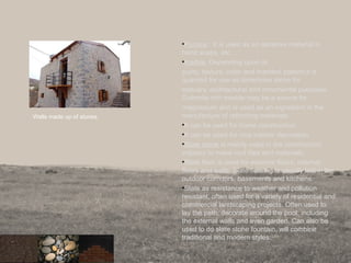 •Pumice : It is used as an abrasive material in
hand soaps, etc.
•marble: Depending upon its
purity, texture, color and marbled pattern it is
quarried for use as dimension stone for
statuary, architectural and ornamental purposes.
Dolomite rich marble may be a source for
magnesium and is used as an ingredient in the
manufacture of refracting materials.
•It can be used for home construction.
•It can be used for nice interior decoration.
•Slate stone is mainly used in the construction
industry to make roof tiles and materials.
•Slate floor is used for external floors, internal
floors and walls. Slate flooring is usually laid in the
outdoor corridors, basements and kitchens.
•Slate as resistance to weather and pollution
resistant, often used for a variety of residential and
commercial landscaping projects. Often used to
lay the path, decorate around the pool, including
the external walls and even garden. Can also be
used to do slate stone fountain, will combine
traditional and modern styles.
Walls made up of stones.
 