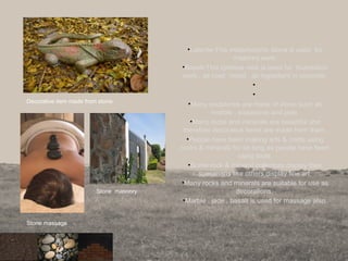 •Laterite-This metamorphic stone is used for
masonry work.
•Basalt-This igneous rock is used for foundation
work , as road metal , as ingredient in concrete.
•
•
•Many sculptures are made of stone such as
marble , soapstone and jade.
•Many rocks and minerals are beautiful and
therefore decorative items are made from them.
•People have been making arts & crafts using
rocks & minerals for as long as people have been
using tools.
•Some rock & mineral collectors display their
specimens like others display fine art.
•Many rocks and minerals are suitable for use as
decorations.
•Marble , jade , basalt is used for massage also.
Decorative item made from stone.
Stone massage
Stone masonry
 