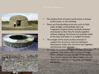 Dry Stone Masonry
• The earliest form of stone construction is known
as dry stone, or dry stacking.
• These are freestanding structures such as field
walls, bridges and buildings that use
irregularly shaped stones carefully selected
and placed so that they fit closely together
without slipping. Structures are typically wider
at the base and taper in as height increases.
• The weight of the stone pushes inwards to
support the structure, and any settling or
disturbance makes the structure lock together
and become even stronger.
• Dry stone structures are highly durable and easily
repaired. They allow water to drain through
them, without causing damage to the stones.
They do not require any special tools, only the
skill of the craftsman in choosing and placing
the stones.
 