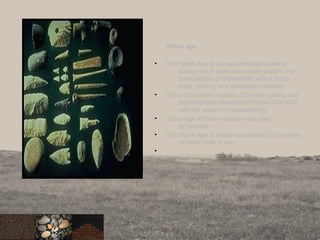 Stone age
• The Stone Age is a broad prehistoric period
during which stone was widely used in the
manufacture of implements with a sharp
edge, a point, or a percussion surface.
• The period lasted roughly 2.5 million years, and
largely ended between 6000 and 2000 BCE
with the advent of metalworking
• Stone Age artifacts include tools used
by humans
• The Stone Age is further subdivided by the types
of stone tools in use.
•
4
 