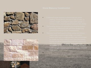 Stone Masonry Construction
• Traditional stone masonry evolved from dry stone
stacking. Stone blocks are laid in rows of even or
uneven height, and fixed in place with mortar, a
cement or lime mixture pasted between the stones.
• The building stones are normally extracted by surface
quarrying, drilled and split and then shaped and
polished according to their requirements.
• The basic hand tools used to shape stones are chisels,
mallet and a metal straight edge, but modern
power tools such as angle grinders and compressed
air-chisels are often used to save time and money.
Stones are either shaped (dressed) into a blocks or
left rough and cut irregularly. Mortared stone
structures are less durable than dry stone, because
water can get trapped between the stones and push
them apart.
•
 