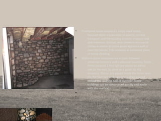 • Traditional stone masonry is rarely used today,
because stone is expensive to quarry, cut and
transport, and the building process is labour and
skill-intensive. Instead, most modern stonework
utilises a veneer of stone glued against a wall of
concrete blocks. This is known as veneered stone
or stone cladding.
• Slipform stone structures are a cross between
veneered masonry and traditional masonry. Short
forms (around 2 feet tall) are placed on either
side of the wall, to serve as a guide for the
structure. Stones are placed inside the forms with
the flat face out, and concrete is then poured
behind the rocks to hold it together. Stone
buildings can be constructed quickly and easily
with this method.
•
•
 