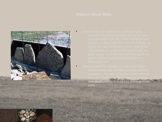 Slipform Stone Walls
• A slipformed wall might be described as a cross
between traditional mortared stone wall and a
veneered stone wall. This is the method of stone
masonry we have used the most. Short forms, up
to two feet tall, are placed on both sides of the
wall to serve as a guide for the stone work. You
place stones inside the forms with the good faces
against the form work and pour concrete in
behind the rocks.
• Rebar is added for strength, to make a wall that is
approximately half concrete and rebar and half
stonework. The wall can be faced with stone on
one side or both sides. With slipforms it is easy
even for the novice to build free-standing stone
walls.
 