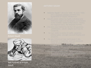 ANTONIO GAUDI
• Antonio Gaudi ( 25 June 1852–10 June 1926)
was a Spanish Catalan architect and
figurehead of Catalan Modernism.
• Gaudi's works reflect his highly individual and
distinctive style and are largely concentrated
in the Catalan capital of Barcelona, notably
his magnum opus, the Sagrada Família.
• His work was marked by his four life passions:
architecture, nature, religion and love for
Catalonia.
• he was skilled a series of crafts: ceramics,
stained glass, wrought ironwork forging and
carpentry.
• He also introduced new techniques in the
treatment of materials, such as trencadís,
made of waste ceramic pieces.
• In his own time, Gaudi was both admired and
criticised for the audacity and singularity of
his innovative solutions.
• His fame on a world scale has become an
unquestioned fact both in specialised circles
and among the general public.
83
Antoni Gaudi
Self Portrait of Antoni
Gaudi
 