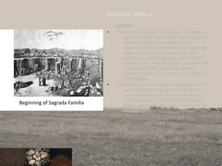HISTORY
• The expiatory church of La Sagrada Familia is a
work on a grand scale which was begun on
19 March 1882 from a project by the
diocesan architect Francisco de Paula del
Villar (1828-1901). At the end of 1883
Gaudi was commissioned to carry on the
works, a task which he did not abandon until
his death in 1926. Since then different
architects have continued the work after his
original idea
• The building is in the centre of Barcelona, and
over the years it has become one of the
most universal signs of identity of the city
and the country. It is visited by millions of
people every year and many more study its
architectural and religious content.
84
SAGRADA FAMILIA
Beginning of Sagrada Familia
 