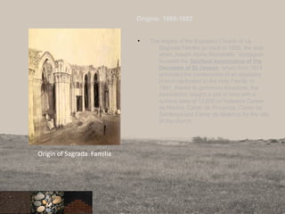 Origins: 1866-1882
• The origins of the Expiatory Church of La
Sagrada Familia go back to 1866, the year
when Joseph Maria Brocabelle Verdaguer
founded the Spiritual Association of the
Devotees of St Joseph, which from 1874
promoted the construction of an expiatory
church dedicated to the Holy Family. In
1881, thanks to generous donations, the
Association bought a plot of land with a
surface area of 12,800 m² between Career
de Marina, Carrer de Provença, Carrer de
Sardenya and Carrer de Mallorca for the site
of the church.
85
Origin of Sagrada Familia
 