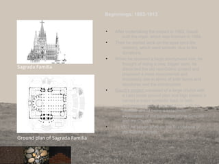 Beginnings: 1883-1913
• After undertaking the project in 1883, Gaudi
built the crypt, which was finished in 1889.
• Then he started work on the apse (and the
cloister), which went smooth due to the
donations.
• When he received a large anonymous one, he
thought of doing a new, bigger work: he
discarded the old neo-Gothic project and
proposed a more monumental and
innovatory one in terms of both forms and
structures and the construction.
• Gaudi’s project consisted of a large church with
a Latin cross ground plan and high towers; it
carried a major symbolic load, in both
architectural and sculptural form, with the
ultimate aim of being a catechistic
explanation of the teachings of the Gospels
and the Church.
• In 1892 he began work on the foundations of
the Nativity façade
86
Sagrada Familia
Ground plan of Sagrada Familia
 