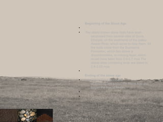 Beginning of the Stone Age
•
• The oldest known stone tools have been
excavated from several sites at Gona,
Ethiopia, on the sediments of the paleo-
Awash River, which serve to date them. All
the tools come from the Busidama
Formation, which lies above a
disconformities, or missing layer, which
would have been from 2.9-2.7 mya The
oldest sites containing tools are dated to
2.6-2.55 mya.
•
Ending of the stone age
• Innovation of the technique
of smelting ore ended the Stone Age and
began the Age of Metals.
•
•
5
 