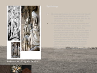 Symbology
• Christian symbology is to be found in all Gaudí's
work, but the most evident example of its
application is the church, which tells the life
of Jesus and the history of the faith.
• Gaudí had original idea, which expresses the
Catholic faith in the architecture: Jesus and
the faithful, represented by Mary, the
apostles and the saints. That can be seen in
the eighteen bell towers, which symbolise
Jesus, the Virgin, the four evangelists and
the twelve apostles; on the three facades,
which represent the human life of Jesus
(from birth to death), and in the interior,
which suggests the celestial Jerusalem,
where a set of columns, dedicated to
Christian cities and continents, represent
the apostles.
89
Architecture of Sagrada Familia
 