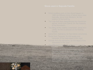 Stone used in Sagrada Familia
• When building work on the church began in
1882 six different kinds of stone were used
basically: stone from Montjuïc, for the
exterior of the building
• The rock that best characterises the Gaudinian
period; stone from Garraf, for the masonry
of the foundation .
• The filling of the exterior ornaments; stone from
Lleida, for the sculptures on the Nativity
façade.
• stone from Vilafranca, for the interior ornaments.
• Stone from Figueres, for the socles and
handrails of the staircases in the crypt.
• Granite from the Maresme, for the steps of the
staircases in the crypt.
• The different types of stones used in coloums
are:
Montjuïc stone for the six-sided columns of
the side naves;ull de serp granite for the
eight-sided columns of the central nave;
basalt, for the eight ten-sided columns
around the transept; porphyry, for the four
twelve-sided columns of the transept, which
support the 170 m high central tower.
 