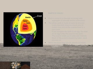 EARTH’S CRUST:
• Rock or stone is a naturally occurring solid
aggregate of minerals and/or mineraloids.
• The whole earth is made of rocks & minerals.
Inside the earth there is a liquid core of
molten rock and on the outside there is a
hard crust.
If you compare the earth to an egg, the shell
on an egg is like the crust on the earth.
The crust is made up of rocks and minerals.
Much of the crust is covered by water, sand,
soil and ice.
• Below the loose layer of soil, sand & crumbled
rocks found on Earth is bedrock, which is a
solid rock.
•
6
 