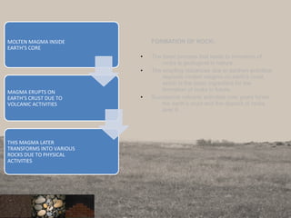FORMATION OF ROCK:
• The basic process that leads to formation of
rocks is geological in nature.
• The erupting volcanoes due to earthen activities
deposits molten magma on earth’s crust,
which is the basic ingredient for the
formation of rocks in future.
• Successive volcanic activities over years forms
the earth’s crust and the deposit of rocks
over it.
7
MOLTEN MAGMA INSIDE
EARTH’S CORE
MAGMA ERUPTS ON
EARTH’S CRUST DUE TO
VOLCANIC ACTIVITIES
THIS MAGMA LATER
TRANSFORMS INTO VARIOUS
ROCKS DUE TO PHYSICAL
ACTIVITIES
 