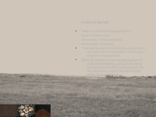 TYPES OF ROCKS:
• There are three main types of rocks –
igneous (fire-formed)
sedimentary (water-deposited)
metamorphic (changed).
• This classification is based on the way in which
the rocks were formed rather than on their
structure or appearance.
• About 75 percent of rocks on land surfaces of
earth are sedimentary, most of the rest is
igneous and very little is metamorphic. On
the other hand, most of the rock of deep
ocean floors is igneous.
8
 