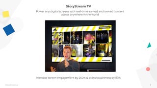 1StoryStream.ai
StoryStream TV
Power any digital screens with real-time earned and owned content
assets anywhere in the world
Increase screen engagement by 250% & brand awareness by 83%
 