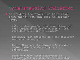 Defined by the qualities that make 
them think, act and feel in certain 
ways. 
› Values: What people, places or things are 
most important in the character’s life? 
What does he or she value most? 
› Feelings: What Emotions does the character 
feel most strongly? 
› Goals: What are the character’s greatest 
hopes? What are they working to 
accomplish? 
› Problems: What other characters or 
circumstances are keeping the character 
from achieving his goals? 
