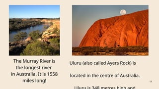 The Murray River is
the longest river
in Australia. It is 1558
miles long!
Uluru (also called Ayers Rock) is
located in the centre of Australia.
11
 