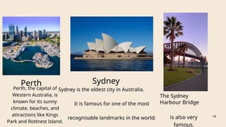 Perth Sydney
Sydney is the oldest city in Australia.
It is famous for one of the most
recognisable landmarks in the world;
The Sydney
Harbour Bridge
is also very
famous.
14
Perth, the capital of
Western Australia, is
known for its sunny
climate, beaches, and
attractions like Kings
Park and Rottnest Island.
 
