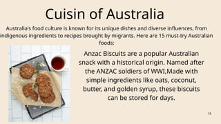 Cuisin of Australia
Australia's food culture is known for its unique dishes and diverse influences, from
indigenous ingredients to recipes brought by migrants. Here are 15 must-try Australian
foods:
Anzac Biscuits are a popular Australian
snack with a historical origin. Named after
the ANZAC soldiers of WWI,Made with
simple ingredients like oats, coconut,
butter, and golden syrup, these biscuits
can be stored for days.
15
 
