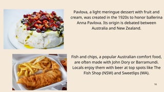 Fish and chips, a popular Australian comfort food,
are often made with John Dory or Barramundi.
Locals enjoy them with beer at top spots like The
Fish Shop (NSW) and Sweetlips (WA).
16
Pavlova, a light meringue dessert with fruit and
cream, was created in the 1920s to honor ballerina
Anna Pavlova. Its origin is debated between
Australia and New Zealand.
 