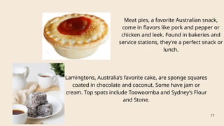 Meat pies, a favorite Australian snack,
come in flavors like pork and pepper or
chicken and leek. Found in bakeries and
service stations, they're a perfect snack or
lunch.
Lamingtons, Australia’s favorite cake, are sponge squares
coated in chocolate and coconut. Some have jam or
cream. Top spots include Toowoomba and Sydney’s Flour
and Stone.
17
 
