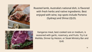 Roasted lamb, Australia’s national dish, is flavored
with fresh herbs and native ingredients. Best
enjoyed with wine, top spots include Porteno
(Sydney) and Shiraz (QLD).
18
Kangaroo meat, best cooked rare or medium, is
seasoned with garlic, rosemary, and fruits. Try it at
Matilda, Dinner by Heston, or Steak Ministry Bar and
Grill.
 
