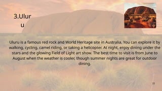 3.Ulur
u
22
Uluru is a famous red rock and World Heritage site in Australia. You can explore it by
walking, cycling, camel riding, or taking a helicopter. At night, enjoy dining under the
stars and the glowing Field of Light art show. The best time to visit is from June to
August when the weather is cooler, though summer nights are great for outdoor
dining.
 