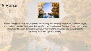 Write your answer here.
5.Hobar
t
24
Hobart, located in Tasmania, is perfect for relaxing and enjoying nature. You can hike, kayak,
and climb mountains, then savor delicious food and local drinks. The best time to visit is from
December to March during the warm summer months. In winter, you can witness the
stunning Southern Lights in the sky.
 
